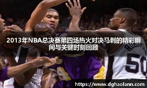 2013年NBA总决赛第四场热火对决马刺的精彩瞬间与关键时刻回顾